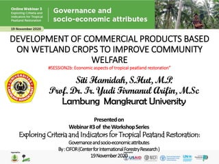 DEVELOPMENT OF COMMERCIAL PRODUCTS BASED
ON WETLAND CROPS TO IMPROVE COMMUNITY
WELFARE
#SESSION2b: Economic aspects of tropical peatland restoration”
Siti Hamidah, S.Hut, M.P.
Prof. Dr. Ir. Yudi Firmanul Arifin, M.Sc
Lambung Mangkurat University
Presentedon
Webinar#3of theWorkshopSeries
Exploring Criteria and Indicators for Tropical Peatand Restoration:
Governanceandsocio-economicattributes
By:CIFOR(CenterforInternationalForestryResearch)
19November2020
 