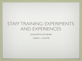 STAFF TRAINING: EXPERIMENTS
AND EXPERIENCES
GWYNETH STUPAR
LEAH L. WHITE
 