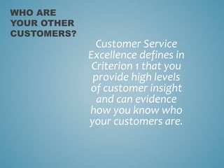 Customer Service
Excellence defines in
Criterion 1 that you
provide high levels
of customer insight
and can evidence
how you know who
your customers are.
WHO ARE
YOUR OTHER
CUSTOMERS?
 
