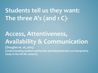 Students tell us they want:
The three A’s (and 1 C)-
Access, Attentiveness,
Availability & Communication
(Douglas et. al.,2015)
[Understanding student satisfaction and dissatisfaction: an interpretive
study in the UK HE context].
 