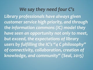 We say they need four C’s
Library professionals have always given
customer service high priority, and through
the information commons (IC) model they
have seen an opportunity not only to meet,
but exceed, the expectations of library
users by fulfilling the IC’s “4 C philosophy”
of connectivity, collaboration, creation of
knowledge, and community” (Seal, 2015)
 