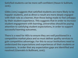 Satisfied students can be more self-confident (Hasan & Subhani,
2016).
Gibbs (2015) suggests that satisfied students are more likely to be
happier students, and as direct a result are more deeply engaged
with their role as a learner, than those being made to feel unhappy
by their student experience. This suggests that in order to increase
student engagement with learning, universities should be paying
attention to satisfying student expectations, in order to support
successful learning outcomes.
There is a need for HEIs to ensure they are well positioned in a
competitive market place and so must deliver quality services to
gain competitive advantage. For this to occur institutions need to
understand the expectations and experiences of their students or
customers, in order that any expectation gaps are identified and
resolved (Giannakis & Bullivant, 2016).
 