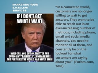 MARKETING YOUR
EXCELLENT
SERVICES
“In a connected world,
customers are no longer
willing to wait to get
answers. They want to be
able to reach out in an
ever-increasing number of
methods, including phone,
email and social media
channels. You need to
monitor all of them, and
constantly be on the
lookout for what
customers are saying
about you” (Forbes.com,
2018).
 