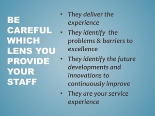 • They deliver the
experience
• They identify the
problems & barriers to
excellence
• They identify the future
developments and
innovations to
continuously improve
• They are your service
experience
BE
CAREFUL
WHICH
LENS YOU
PROVIDE
YOUR
STAFF
 