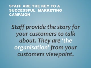 Staff provide the story for
your customers to talk
about. They are ‘the
organisation’ from your
customers viewpoint.
STAFF ARE THE KEY TO A
SUCCESSFUL MARKETING
CAMPAIGN
 