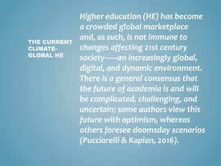 Higher education (HE) has become
a crowded global marketplace
and, as such, is not immune to
changes affecting 21st century
society–—an increasingly global,
digital, and dynamic environment.
There is a general consensus that
the future of academia is and will
be complicated, challenging, and
uncertain; some authors view this
future with optimism, whereas
others foresee doomsday scenarios
(Pucciarelli & Kaplan, 2016).
THE CURRENT
CLIMATE-
GLOBAL HE
 
