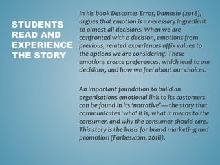 In his book Descartes Error, Damasio (2018),
argues that emotion is a necessary ingredient
to almost all decisions. When we are
confronted with a decision, emotions from
previous, related experiences affix values to
the options we are considering. These
emotions create preferences, which lead to our
decisions, and how we feel about our choices.
An important foundation to build an
organisations emotional link to its customers
can be found in its ‘narrative’— the story that
communicates ‘who’ it is, what it means to the
consumer, and why the consumer should care.
This story is the basis for brand marketing and
promotion (Forbes.com, 2018).
STUDENTS
READ AND
EXPERIENCE
THE STORY
 