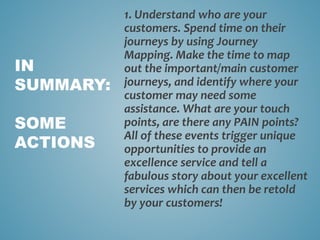 1. Understand who are your
customers. Spend time on their
journeys by using Journey
Mapping. Make the time to map
out the important/main customer
journeys, and identify where your
customer may need some
assistance. What are your touch
points, are there any PAIN points?
All of these events trigger unique
opportunities to provide an
excellence service and tell a
fabulous story about your excellent
services which can then be retold
by your customers!
IN
SUMMARY:
SOME
ACTIONS
 