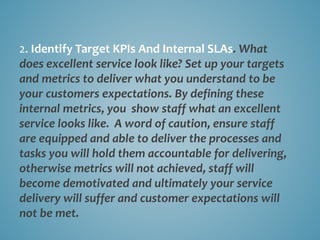 2. Identify Target KPIs And Internal SLAs. What
does excellent service look like? Set up your targets
and metrics to deliver what you understand to be
your customers expectations. By defining these
internal metrics, you show staff what an excellent
service looks like. A word of caution, ensure staff
are equipped and able to deliver the processes and
tasks you will hold them accountable for delivering,
otherwise metrics will not achieved, staff will
become demotivated and ultimately your service
delivery will suffer and customer expectations will
not be met.
 