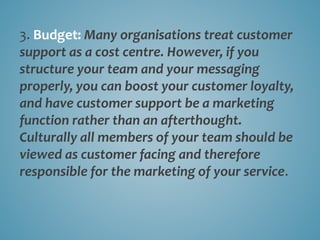 3. Budget: Many organisations treat customer
support as a cost centre. However, if you
structure your team and your messaging
properly, you can boost your customer loyalty,
and have customer support be a marketing
function rather than an afterthought.
Culturally all members of your team should be
viewed as customer facing and therefore
responsible for the marketing of your service.
 