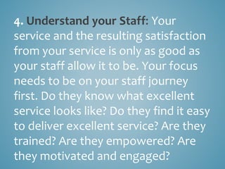 4. Understand your Staff: Your
service and the resulting satisfaction
from your service is only as good as
your staff allow it to be. Your focus
needs to be on your staff journey
first. Do they know what excellent
service looks like? Do they find it easy
to deliver excellent service? Are they
trained? Are they empowered? Are
they motivated and engaged?
 