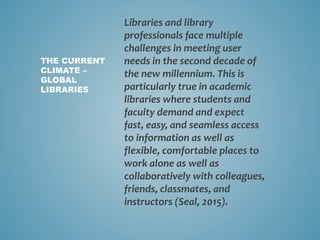 Libraries and library
professionals face multiple
challenges in meeting user
needs in the second decade of
the new millennium. This is
particularly true in academic
libraries where students and
faculty demand and expect
fast, easy, and seamless access
to information as well as
flexible, comfortable places to
work alone as well as
collaboratively with colleagues,
friends, classmates, and
instructors (Seal, 2015).
THE CURRENT
CLIMATE –
GLOBAL
LIBRARIES
 