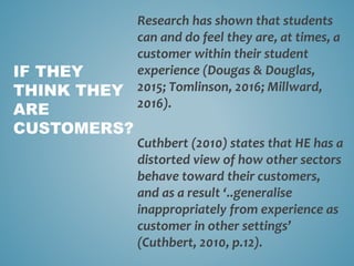 Research has shown that students
can and do feel they are, at times, a
customer within their student
experience (Dougas & Douglas,
2015; Tomlinson, 2016; Millward,
2016).
Cuthbert (2010) states that HE has a
distorted view of how other sectors
behave toward their customers,
and as a result ‘..generalise
inappropriately from experience as
customer in other settings’
(Cuthbert, 2010, p.12).
IF THEY
THINK THEY
ARE
CUSTOMERS?
 