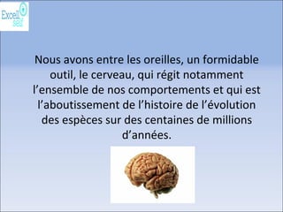 Nous avons entre les oreilles, un formidable
outil, le cerveau, qui régit notamment
l’ensemble de nos comportements et qui est
l’aboutissement de l’histoire de l’évolution
des espèces sur des centaines de millions
d’années.
 