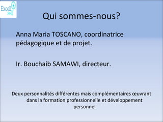 Qui sommes-nous?
Anna Maria TOSCANO, coordinatrice
pédagogique et de projet.
Ir. Bouchaib SAMAWI, directeur.
Deux personnalités différentes mais complémentaires œuvrant
dans la formation professionnelle et développement
personnel
 