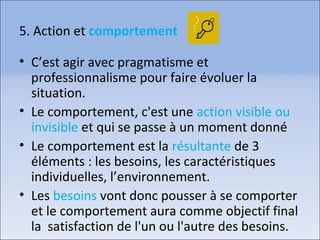 5. Action et comportement
• C’est agir avec pragmatisme et
professionnalisme pour faire évoluer la
situation.
• Le comportement, c'est une action visible ou
invisible et qui se passe à un moment donné
• Le comportement est la résultante de 3
éléments : les besoins, les caractéristiques
individuelles, l’environnement.
• Les besoins vont donc pousser à se comporter
et le comportement aura comme objectif final
la satisfaction de l'un ou l'autre des besoins.
 