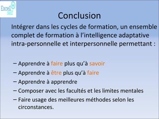 Conclusion
Intégrer dans les cycles de formation, un ensemble
complet de formation à l’intelligence adaptative
intra-personnelle et interpersonnelle permettant :
– Apprendre à faire plus qu’à savoir
– Apprendre à être plus qu’à faire
– Apprendre à apprendre
– Composer avec les facultés et les limites mentales
– Faire usage des meilleures méthodes selon les
circonstances.
 
