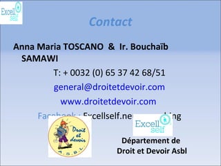 Contact
Anna Maria TOSCANO & Ir. Bouchaïb
SAMAWI
T: + 0032 (0) 65 37 42 68/51
general@droitetdevoir.com
www.droitetdevoir.com
Facebook : Excellself.neurocoaching
Département de
Droit et Devoir Asbl
 