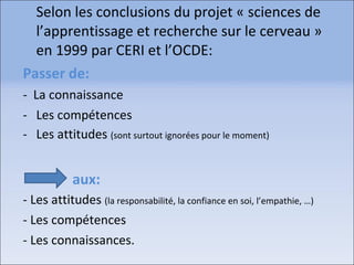 Selon les conclusions du projet « sciences de
l’apprentissage et recherche sur le cerveau »
en 1999 par CERI et l’OCDE:
Passer de:
- La connaissance
- Les compétences
- Les attitudes (sont surtout ignorées pour le moment)
aux:
- Les attitudes (la responsabilité, la confiance en soi, l’empathie, …)
- Les compétences
- Les connaissances.
 