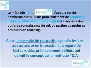 La méthode 4D.A s’appuie sur de
nombreux outils ( issus principalement de l’approche
neurocognitive et comportementale) associés à des
outils de connaissance de soi, de gestion de projet et
des outils de coaching.
C’est l’ensemble de ces outils, agencés les uns
aux autres et en interaction au regard de
facteurs clés, préalablement définis, qui
définit le concept de la méthode 4D.A
 
