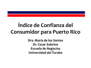 Índice de Confianza del Consumidor para Puerto Rico Dra. María de los Santos Dr. Cesar Sobrino Escuela de Negocios  Universidad del Turabo 