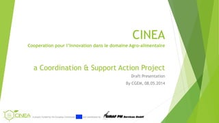 A project funded by the European Commission and coordinated by Services GmbH
CINEA
Cooperation pour l’Innovation dans le domaine Agro-alimentaire
a Coordination & Support Action Project
Draft Presentation
By CGEM, 08.05.2014
 