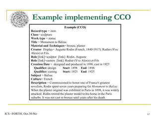 Example implementing CCO Example (CCO) Record  type  = item Class = sculpture Work type  = statue Title  = Monument to Balzac Material and Techniques = bronze, plaster Creator  Display= Auguste Rodin (French, 1840-1917);  Rudier (Vve Alexis) et Fils. Role  [link]=sculptor  [link] : Rodin, Auguste  Role  [link]=casters  [link] :  Rudier (Vve Alexis) et Fils Creation Date  =  designed and produced in 1898, cast in 1925 Qualifier:  design Start : 1898    End : 1898 Qualifier:  casting Start:  1925    End : 1925 Subject  = Balzac Culture = French Description  = Commissioned to honor one of France's greatest novelists, Rodin spent seven years preparing for  Monument to Balzac.  When the plaster original was exhibited in Paris in 1898, it was widely attacked. Rodin retired the plaster model to his home in the Paris suburbs. It was not cast in bronze until years after his death.   