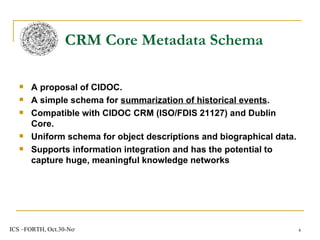 A proposal of CIDOC. A simple schema for  summarization of historical events . Compatible with CIDOC CRM (ISO/FDIS 21127) and Dublin Core. Uniform schema for object descriptions and biographical data. Supports information integration and has the potential to capture huge, meaningful knowledge networks CRM Core Metadata Schema  