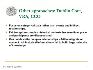 Focus on categorical data rather than events and indirect relationships. Fail to capture complex historical contexts because time, place and participants are disassociated. Can not describe complex relationships – fail to integrate or connect rich historical information – fail to build large networks of knowledge Other approaches: Dublin Core, VRA, CCO 
