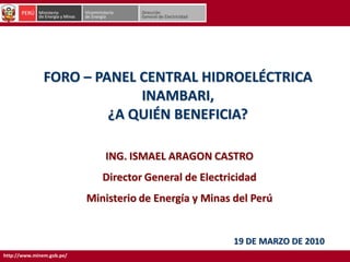 http://www.minem.gob.pe/
FORO – PANEL CENTRAL HIDROELÉCTRICA
INAMBARI,
¿A QUIÉN BENEFICIA?
19 DE MARZO DE 2010
ING. ISMAEL ARAGON CASTRO
Director General de Electricidad
Ministerio de Energía y Minas del Perú
 