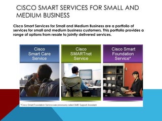 CISCO SMART SERVICES FOR SMALL AND
MEDIUM BUSINESS
Cisco Smart Services for Small and Medium Business are a portfolio of
services for small and medium business customers. This portfolio provides a
range of options from resale to jointly delivered services.

 