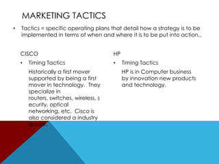 MARKETING TACTICS
•

Tactics = specific operating plans that detail how a strategy is to be
implemented in terms of when and where it is to be put into action..

CISCO
•

Timing Tactics
Historically a first mover
supported by being a first
mover in technology. They
specialize in
routers, switches, wireless, s
ecurity, optical
networking, etc. Cisco is
also considered a industry
leader.

HP
•

Timing Tactics
HP is in Computer business
by innovation new products
and technology.

 