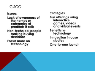 CISCO
Issues:
Lack of awareness of
the names or
categories of
products it sells
Non-technical people
making buying
decisions
Focus more on
technology

Strategies
Fun offerings using
interactive
games, videos
and virtual events
Benefits vs
technology
Innovation in case
studies
One-to-one launch

 