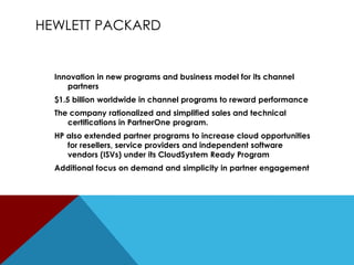 HEWLETT PACKARD

Innovation in new programs and business model for its channel
partners
$1.5 billion worldwide in channel programs to reward performance
The company rationalized and simplified sales and technical
certifications in PartnerOne program.

HP also extended partner programs to increase cloud opportunities
for resellers, service providers and independent software
vendors (ISVs) under its CloudSystem Ready Program
Additional focus on demand and simplicity in partner engagement

 
