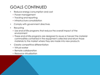 GOALS CONTINUED
•

•

Reduce energy consumption and cost
• Power management
• Tracking and reporting
• Infrastructure consolidation
Comply with government directives

•

Recycling
• Use end-of-life programs that reduce the overall impact of the
environment
• These end-of-life programs are designed to reuse or harvest the material
commodities contained in the equipment collected and return those
materials to the market where they are made into new products

•

Create competitive differentiation
• Virtual worker
• Remote collaboration
• Resource virtualization

 