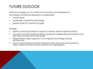 FUTURE OUTLOOK
Utilize technologies such as unified communication and telepresence
Technology architecture approach to enable gains
•

market share

•

sustainable competitive advantage

•

greater share of customer It budget

Strategy
•

identify, invest and position to capture customer- driven market transitions

•

constant innovation enable building, buying and collaborating with partners who
also improve productivity and quality

•

differentiated market approach to tie together technology business
architectures

•

cross functional teamwork and initiatives to drive executive across products
value- added services customer segments and geographic

 