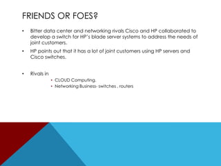 FRIENDS OR FOES?
•

Bitter data center and networking rivals Cisco and HP collaborated to
develop a switch for HP’s blade server systems to address the needs of
joint customers.

•

HP points out that it has a lot of joint customers using HP servers and
Cisco switches.

•

Rivals in
• CLOUD Computing.
• Networking Business- switches , routers

 