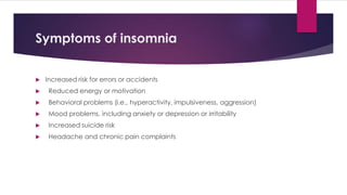 Symptoms of insomnia
 Increased risk for errors or accidents
 Reduced energy or motivation
 Behavioral problems (i.e., hyperactivity, impulsiveness, aggression)
 Mood problems, including anxiety or depression or irritability
 Increased suicide risk
 Headache and chronic pain complaints
 