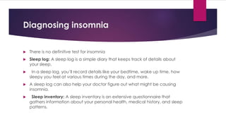 Diagnosing insomnia
 There is no definitive test for insomnia
 Sleep log: A sleep log is a simple diary that keeps track of details about
your sleep.
 In a sleep log, you’ll record details like your bedtime, wake up time, how
sleepy you feel at various times during the day, and more.
 A sleep log can also help your doctor figure out what might be causing
insomnia.
 Sleep inventory: A sleep inventory is an extensive questionnaire that
gathers information about your personal health, medical history, and sleep
patterns.
 