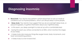 Diagnosing insomnia
 Blood tests: Your doctor may perform certain blood tests to rule out medical
conditions such as thyroid problems, which can disrupt sleep in some people.
 Sleep study: Your doctor may suggest that you do an overnight sleep study, or
polysomnography, to gather information about your nighttime sleep.
 In this exam, you sleep overnight in a lab set up with a comfortable bed.
 During the exam you will be connected to an EEG, which monitors the stages
of your sleep.
 A sleep study also measures things like oxygen levels, body movements, and
heart and breathing patterns.
 A sleep study is a non-invasive test.
 