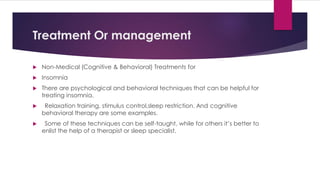 Treatment Or management
 Non-Medical (Cognitive & Behavioral) Treatments for
 Insomnia
 There are psychological and behavioral techniques that can be helpful for
treating insomnia.
 Relaxation training, stimulus control,sleep restriction. And cognitive
behavioral therapy are some examples.
 Some of these techniques can be self-taught, while for others it’s better to
enlist the help of a therapist or sleep specialist.
 
