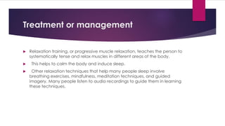 Treatment or management
 Relaxation training, or progressive muscle relaxation, teaches the person to
systematically tense and relax muscles in different areas of the body.
 This helps to calm the body and induce sleep.
 Other relaxation techniques that help many people sleep involve
breathing exercises, mindfulness, meditation techniques, and guided
imagery. Many people listen to audio recordings to guide them in learning
these techniques.
 