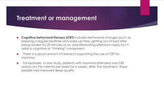 Treatment or management
 Cognitive behavioral therapy (CBT) includes behavioral changes (such as
keeping a regular bedtime and wake up time, getting out of bed after
being awake for 20 minutes or so, and eliminating afternoon naps) but it
adds a cognitive or “thinking” component.
 There is a good amount of research supporting the use of CBT for
insomnia.
 For example, in one study, patients with insomnia attended one CBT
session via the internet per week for 6 weeks. After the treatment, these
people had improved sleep quality.
 