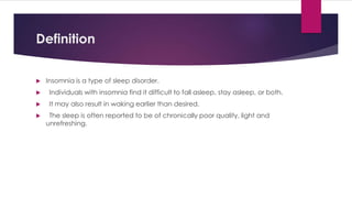 Definition
 Insomnia is a type of sleep disorder.
 Individuals with insomnia find it difficult to fall asleep, stay asleep, or both.
 It may also result in waking earlier than desired.
 The sleep is often reported to be of chronically poor quality, light and
unrefreshing.
 
