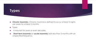 Types
 Chronic insomnia:- Chronic insomnia is defined to occur at least 3 nights
per week for at least 3 months.
 Types
 It may last for years or even decades.
 Short-term insomnia (or acute insomnia) lasts less than 3 months with an
unspecified frequency.
 