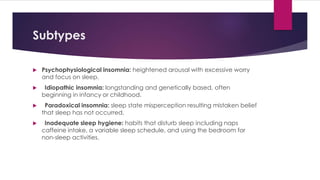 Subtypes
 Psychophysiological insomnia: heightened arousal with excessive worry
and focus on sleep.
 Idiopathic insomnia: longstanding and genetically based, often
beginning in infancy or childhood.
 Paradoxical insomnia: sleep state misperception resulting mistaken belief
that sleep has not occurred.
 Inadequate sleep hygiene: habits that disturb sleep including naps
caffeine intake, a variable sleep schedule, and using the bedroom for
non-sleep activities.
 