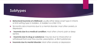 Subtypes
 Behavioral insomnia of childhood: usually either sleep-onset type in infants
or limit-setting type in toddlers. A toddler is a child 12 to
 36 months old e Insomnia due to a mental disorder: most often anxiety or
depression.
 Insomnia due to a medical condition: most often chronic pain or sleep
apnea.
 Insomnia due to drug or substance: may be due to intoxication or
withdrawal from over-the-counter, prescription, or illicit substances
 Insomnia due to mental disorder: Most often anxiety or depression
 