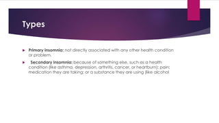 Types
 Primary insomnia: not directly associated with any other health condition
or problem.
 Secondary insomnia: because of something else, such as a health
condition (like asthma, depression, arthritis, cancer, or heartburn); pain;
medication they are taking; or a substance they are using (like alcohol
 