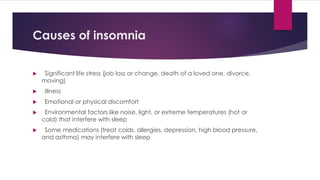 Causes of insomnia
 Significant life stress (job loss or change, death of a loved one, divorce,
moving)
 Illness
 Emotional or physical discomfort
 Environmental factors like noise, light, or extreme temperatures (hot or
cold) that interfere with sleep
 Some medications (treat colds, allergies, depression, high blood pressure,
and asthma) may interfere with sleep
 