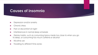 Causes of insomnia
 Depression and/or anxiety
 Chronic stress
 Pain or discomfort at night
 Interferences in normal sleep schedule
 Dietary habits, such as consuming heavy meals too close to when you go
to sleep, or consuming too much caffeine or alcohol
 Nicotine use
 Traveling to different time zones
 